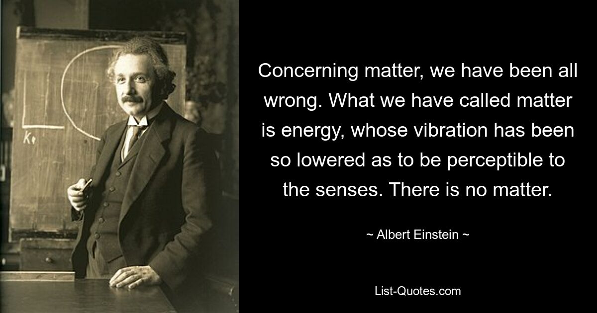 Concerning matter, we have been all wrong. What we have called matter is energy, whose vibration has been so lowered as to be perceptible to the senses. There is no matter. — © Albert Einstein