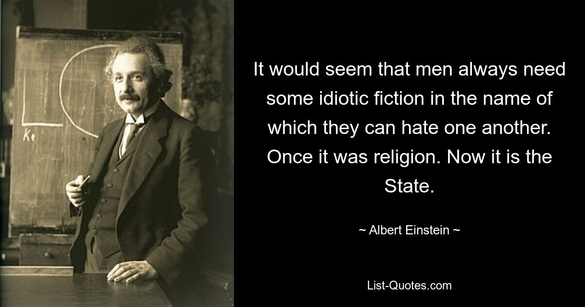 It would seem that men always need some idiotic fiction in the name of which they can hate one another. Once it was religion. Now it is the State. — © Albert Einstein