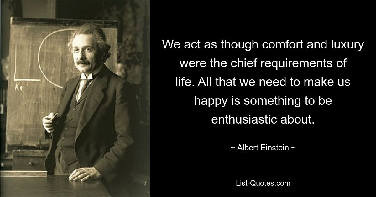 We act as though comfort and luxury were the chief requirements of life. All that we need to make us happy is something to be enthusiastic about. — © Albert Einstein