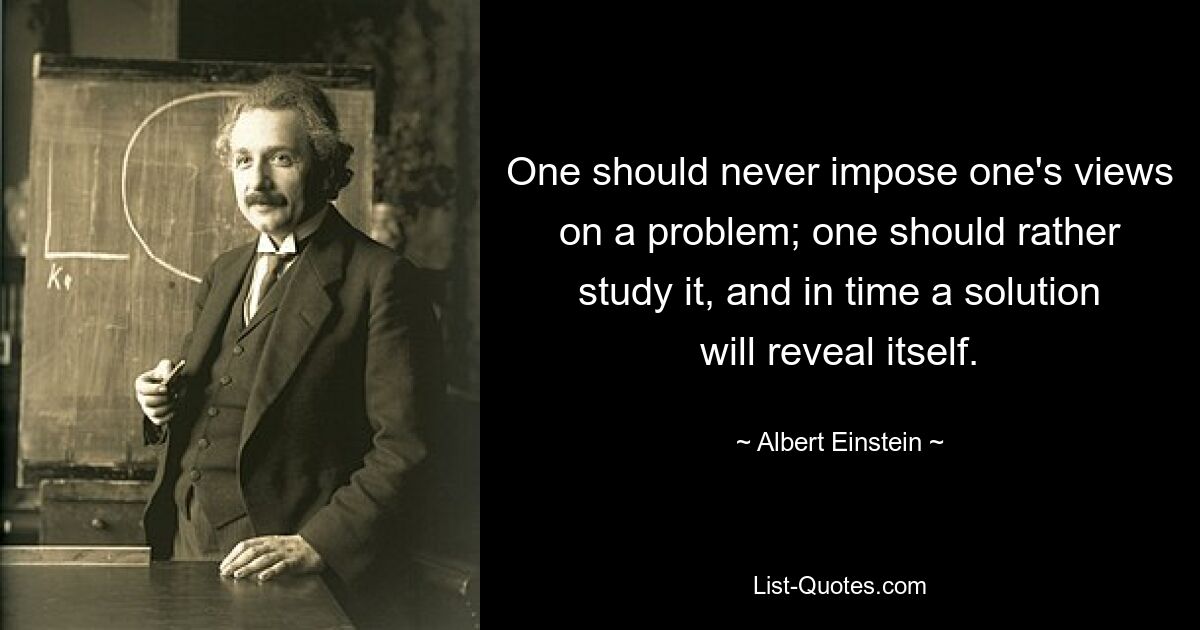 One should never impose one's views on a problem; one should rather study it, and in time a solution will reveal itself. — © Albert Einstein