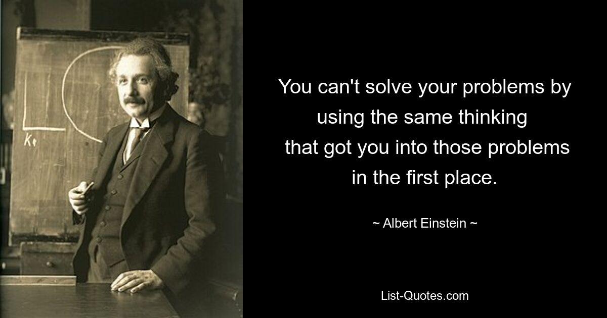 You can't solve your problems by using the same thinking 
 that got you into those problems in the first place. — © Albert Einstein