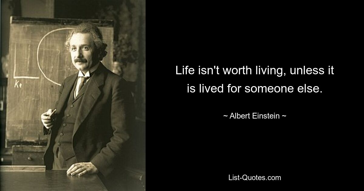 Life isn't worth living, unless it is lived for someone else. — © Albert Einstein