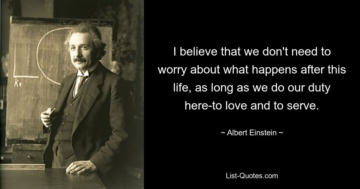 I believe that we don't need to worry about what happens after this life, as long as we do our duty here-to love and to serve. — © Albert Einstein