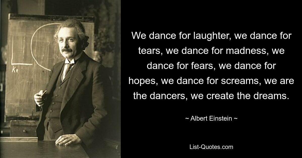 We dance for laughter, we dance for tears, we dance for madness, we dance for fears, we dance for hopes, we dance for screams, we are the dancers, we create the dreams. — © Albert Einstein