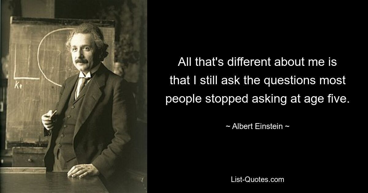 All that's different about me is that I still ask the questions most people stopped asking at age five. — © Albert Einstein