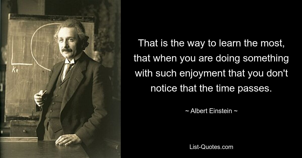 That is the way to learn the most, that when you are doing something with such enjoyment that you don't notice that the time passes. — © Albert Einstein