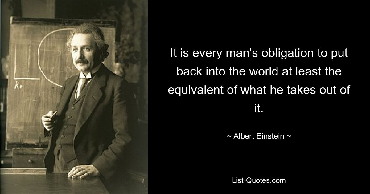 It is every man's obligation to put back into the world at least the equivalent of what he takes out of it. — © Albert Einstein