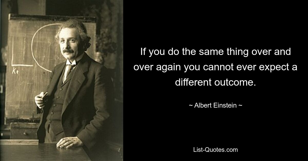 If you do the same thing over and over again you cannot ever expect a different outcome. — © Albert Einstein