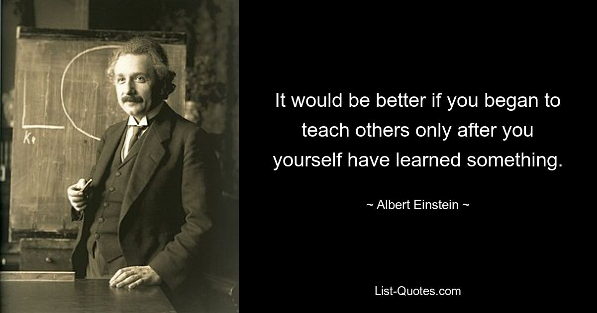 It would be better if you began to teach others only after you yourself have learned something. — © Albert Einstein