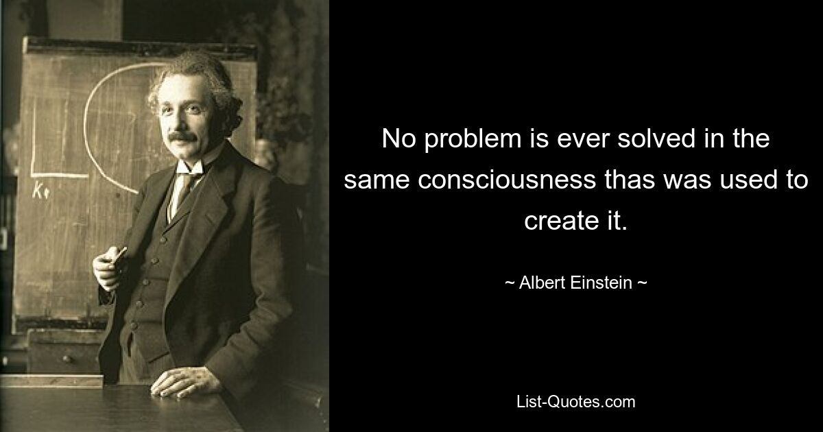 No problem is ever solved in the same consciousness thas was used to create it. — © Albert Einstein