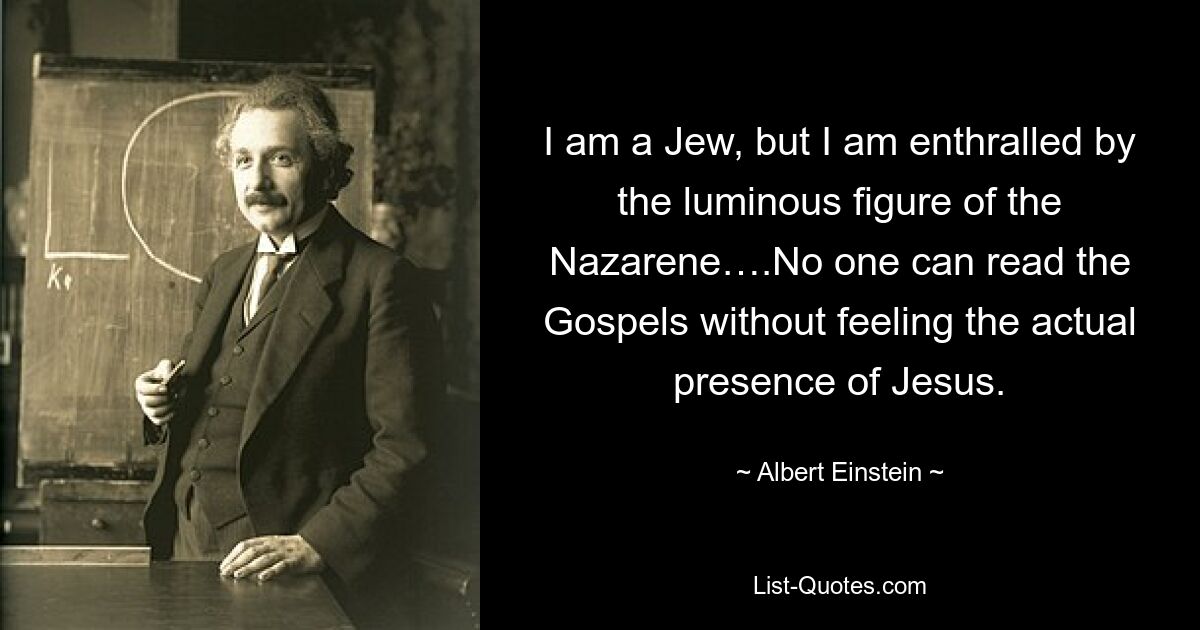 I am a Jew, but I am enthralled by the luminous figure of the Nazarene….No one can read the Gospels without feeling the actual presence of Jesus. — © Albert Einstein