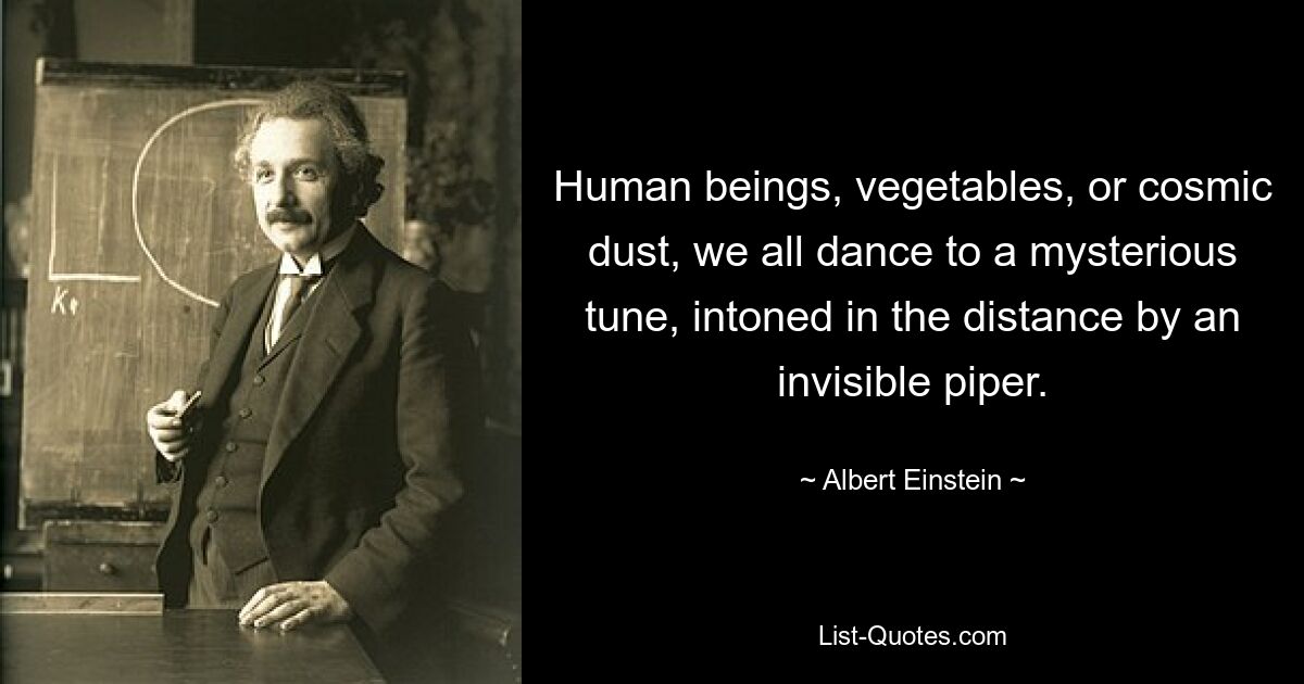 Human beings, vegetables, or cosmic dust, we all dance to a mysterious tune, intoned in the distance by an invisible piper. — © Albert Einstein