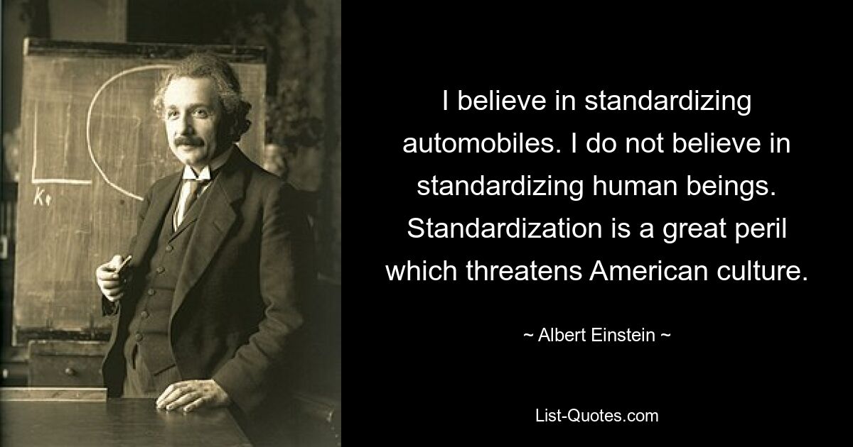 I believe in standardizing automobiles. I do not believe in standardizing human beings. Standardization is a great peril which threatens American culture. — © Albert Einstein