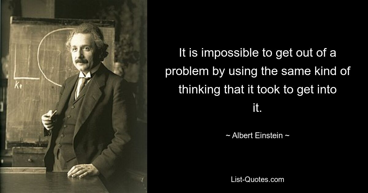 It is impossible to get out of a problem by using the same kind of thinking that it took to get into it. — © Albert Einstein