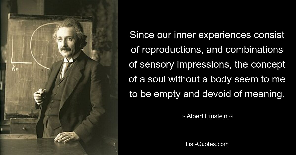 Since our inner experiences consist of reproductions, and combinations of sensory impressions, the concept of a soul without a body seem to me to be empty and devoid of meaning. — © Albert Einstein