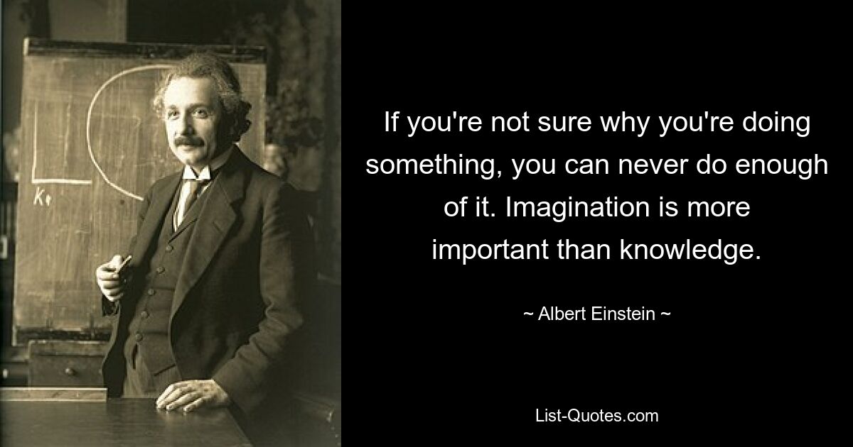 If you're not sure why you're doing something, you can never do enough of it. Imagination is more important than knowledge. — © Albert Einstein