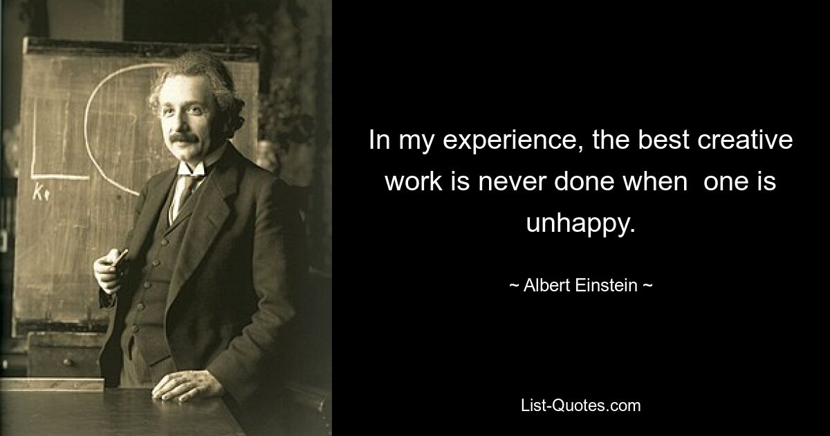 In my experience, the best creative work is never done when  one is unhappy. — © Albert Einstein