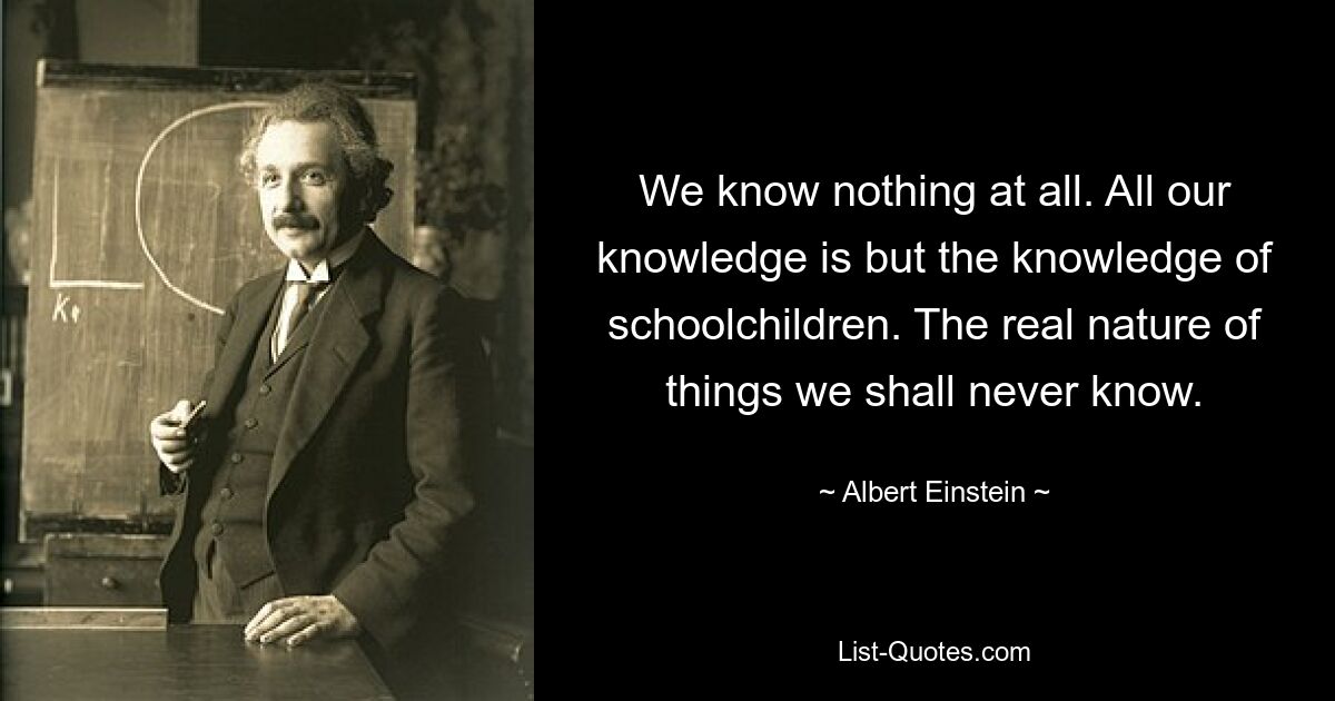 We know nothing at all. All our knowledge is but the knowledge of schoolchildren. The real nature of things we shall never know. — © Albert Einstein