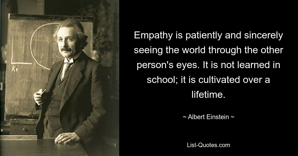 Empathy is patiently and sincerely seeing the world through the other person's eyes. It is not learned in school; it is cultivated over a lifetime. — © Albert Einstein