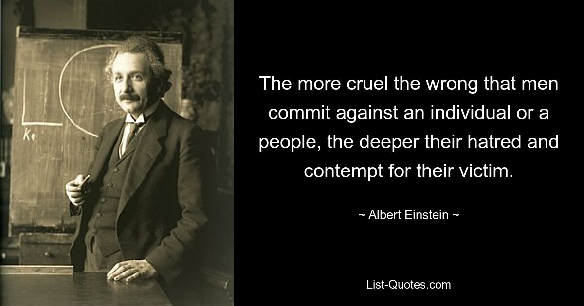 The more cruel the wrong that men commit against an individual or a people, the deeper their hatred and contempt for their victim. — © Albert Einstein