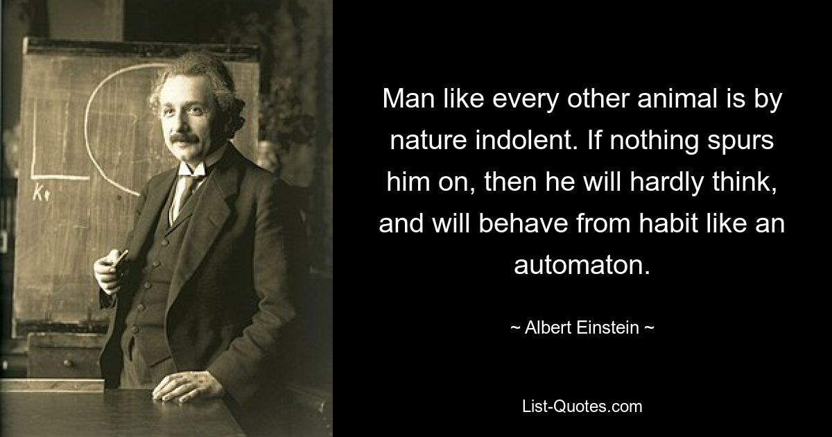 Man like every other animal is by nature indolent. If nothing spurs him on, then he will hardly think, and will behave from habit like an automaton. — © Albert Einstein