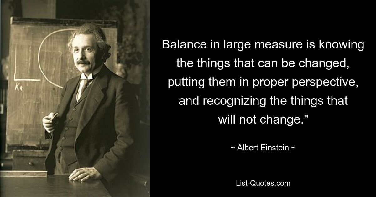 Balance in large measure is knowing the things that can be changed, putting them in proper perspective, and recognizing the things that will not change." — © Albert Einstein