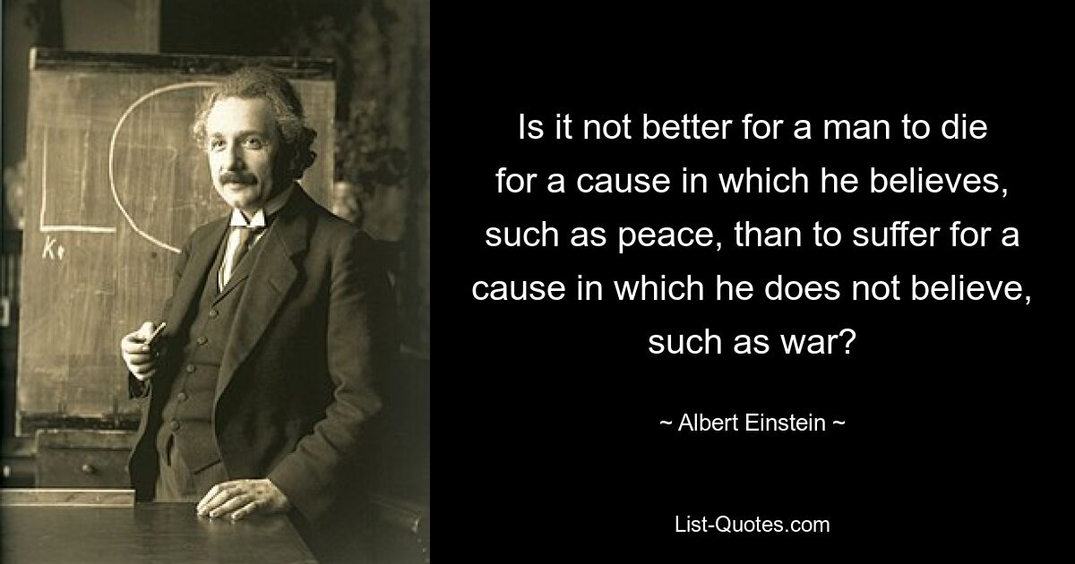 Is it not better for a man to die for a cause in which he believes, such as peace, than to suffer for a cause in which he does not believe, such as war? — © Albert Einstein