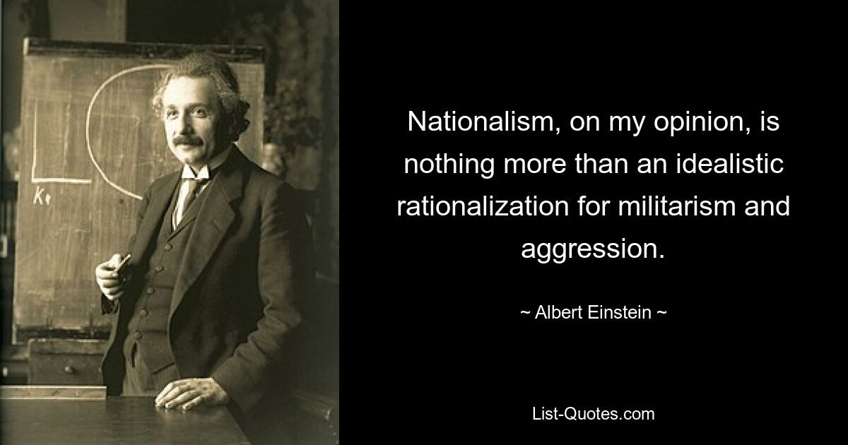 Nationalism, on my opinion, is nothing more than an idealistic rationalization for militarism and aggression. — © Albert Einstein