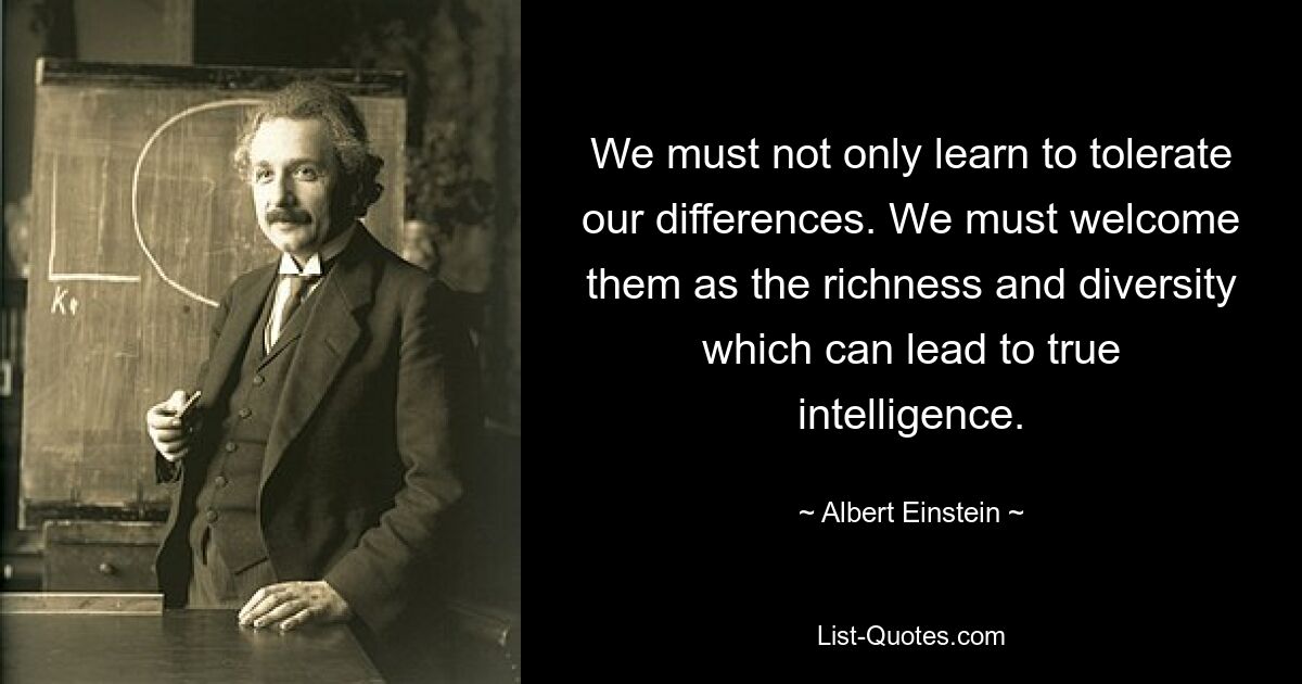 We must not only learn to tolerate our differences. We must welcome them as the richness and diversity which can lead to true intelligence. — © Albert Einstein