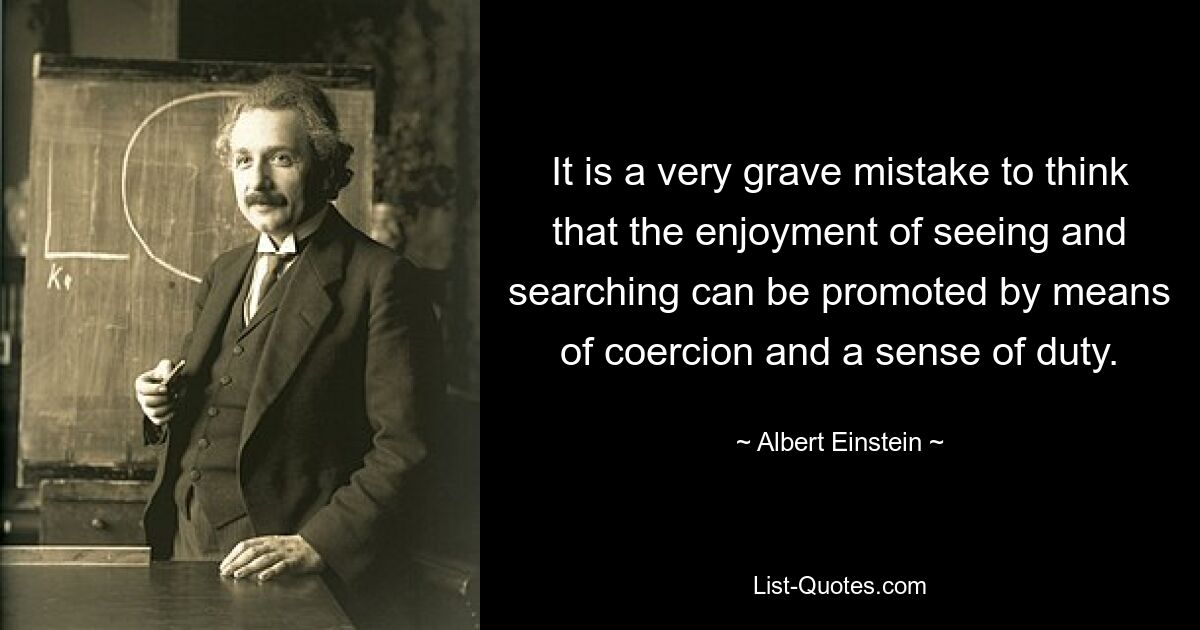 It is a very grave mistake to think that the enjoyment of seeing and searching can be promoted by means of coercion and a sense of duty. — © Albert Einstein