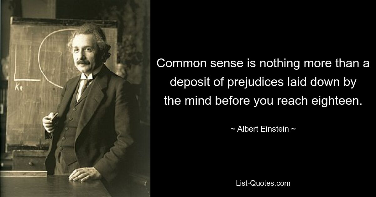 Common sense is nothing more than a deposit of prejudices laid down by the mind before you reach eighteen. — © Albert Einstein