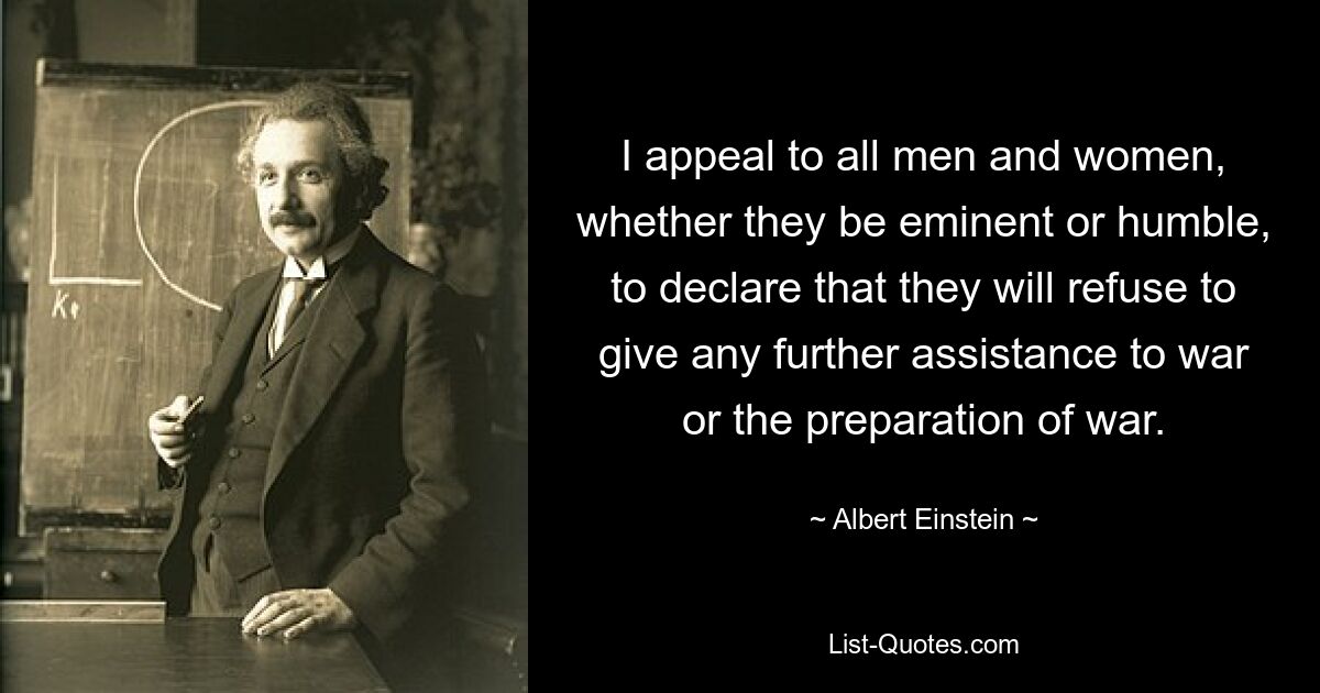 I appeal to all men and women, whether they be eminent or humble, to declare that they will refuse to give any further assistance to war or the preparation of war. — © Albert Einstein