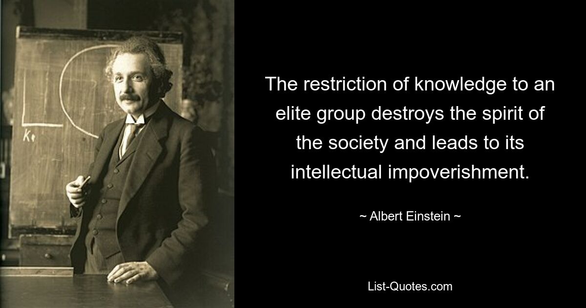 The restriction of knowledge to an elite group destroys the spirit of the society and leads to its intellectual impoverishment. — © Albert Einstein