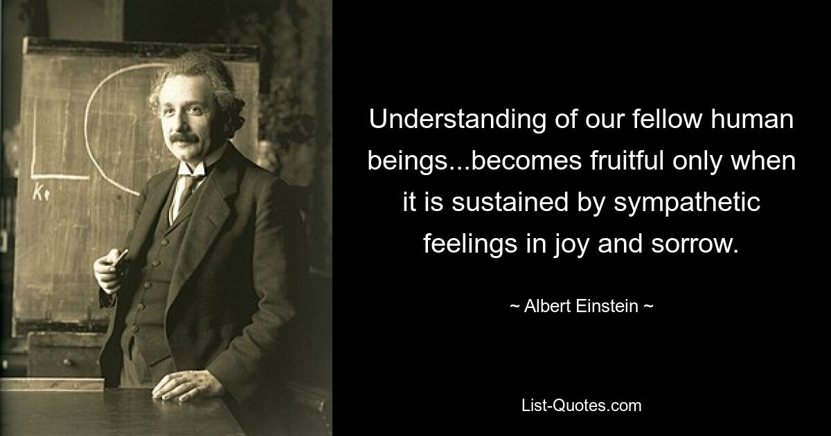 Understanding of our fellow human beings...becomes fruitful only when it is sustained by sympathetic feelings in joy and sorrow. — © Albert Einstein