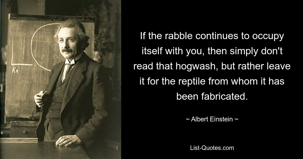 If the rabble continues to occupy itself with you, then simply don't read that hogwash, but rather leave it for the reptile from whom it has been fabricated. — © Albert Einstein