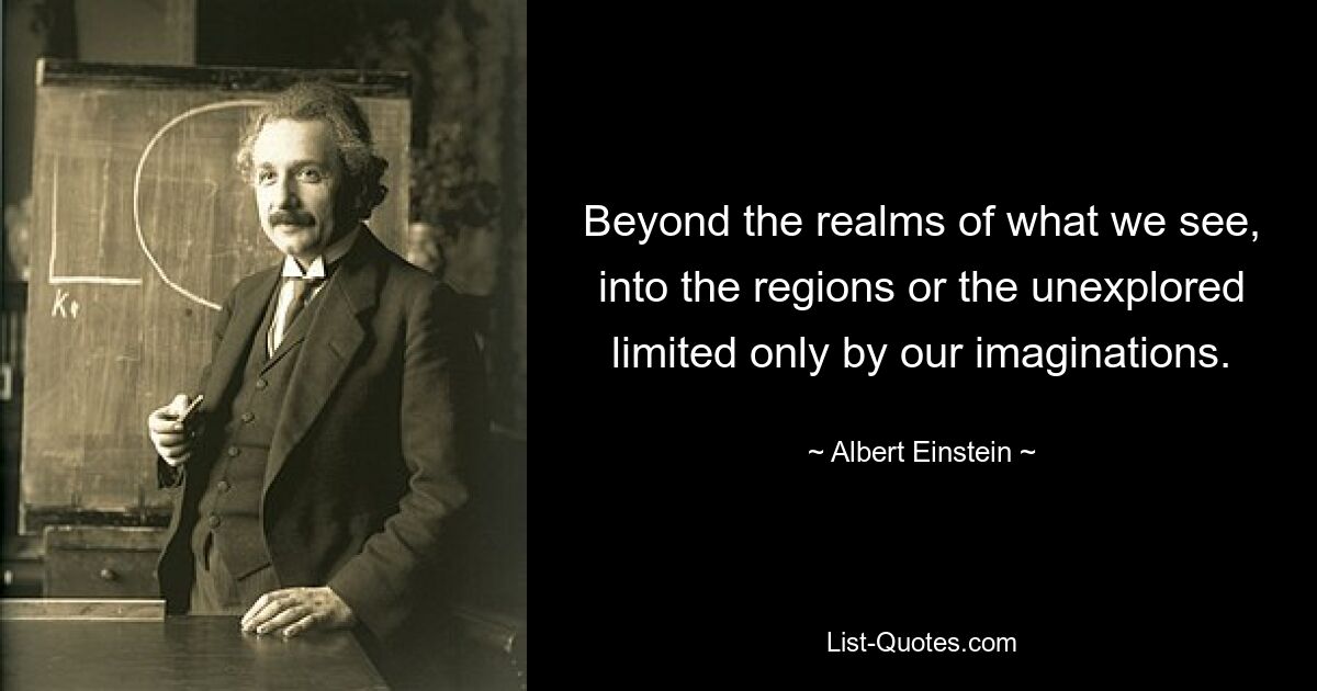 Beyond the realms of what we see, into the regions or the unexplored limited only by our imaginations. — © Albert Einstein