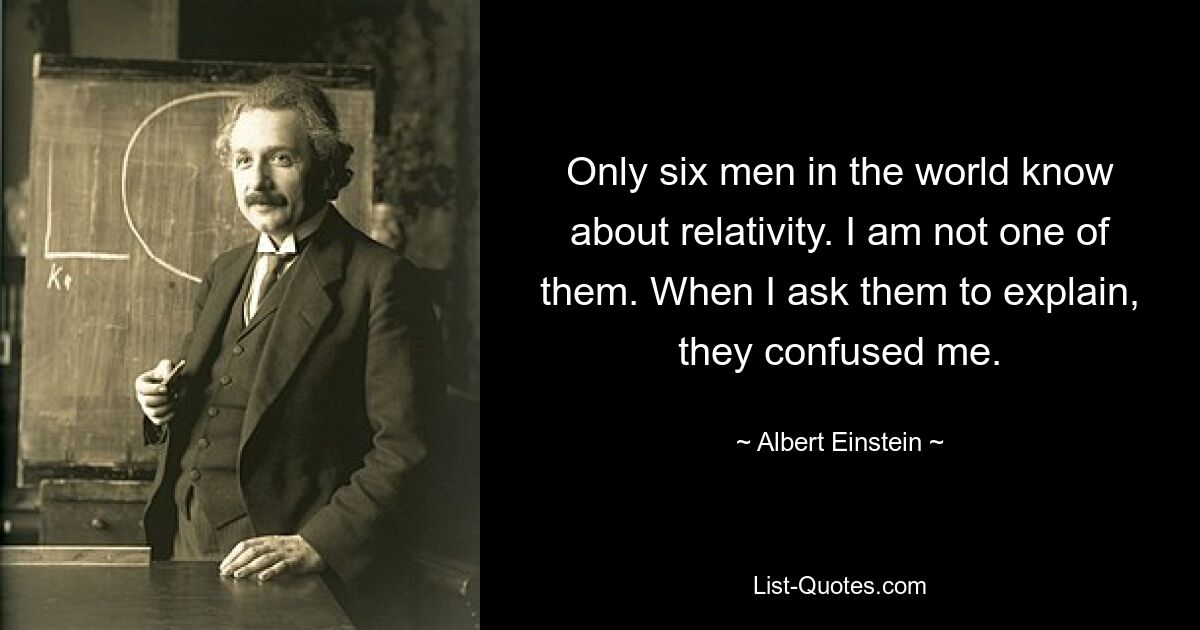 Only six men in the world know about relativity. I am not one of them. When I ask them to explain, they confused me. — © Albert Einstein