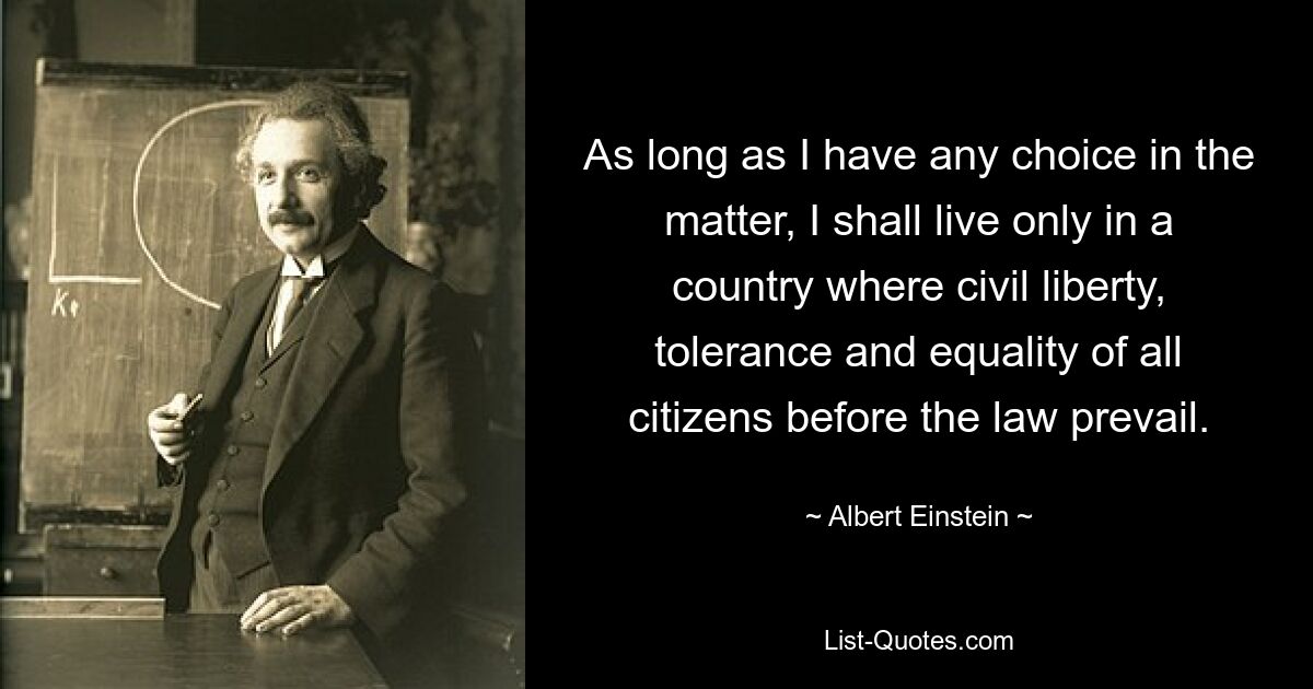 As long as I have any choice in the matter, I shall live only in a country where civil liberty, tolerance and equality of all citizens before the law prevail. — © Albert Einstein