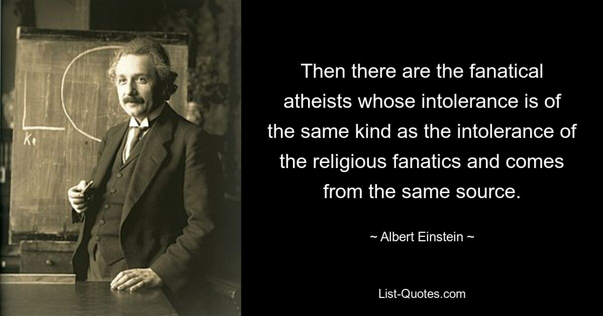 Then there are the fanatical atheists whose intolerance is of the same kind as the intolerance of the religious fanatics and comes from the same source. — © Albert Einstein