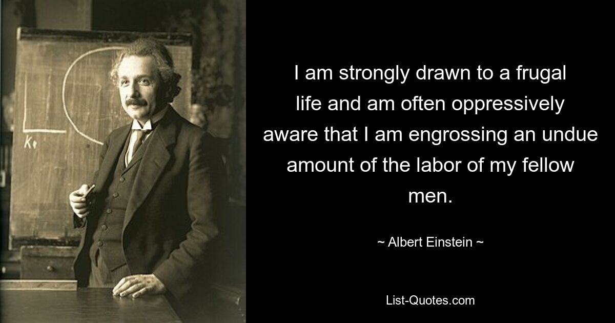 I am strongly drawn to a frugal life and am often oppressively aware that I am engrossing an undue amount of the labor of my fellow men. — © Albert Einstein