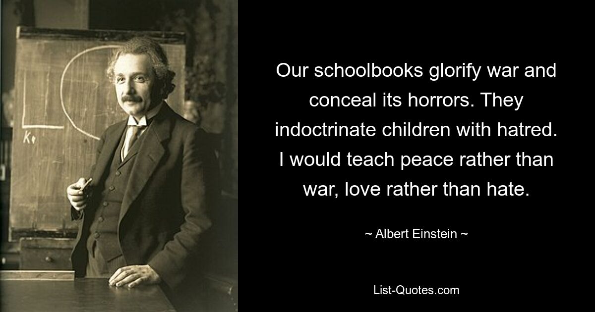 Наши школьные учебники прославляют войну и скрывают ее ужасы. Они внушают детям ненависть. Я бы учил миру, а не войне, любви, а не ненависти. — © Альберт Эйнштейн 
