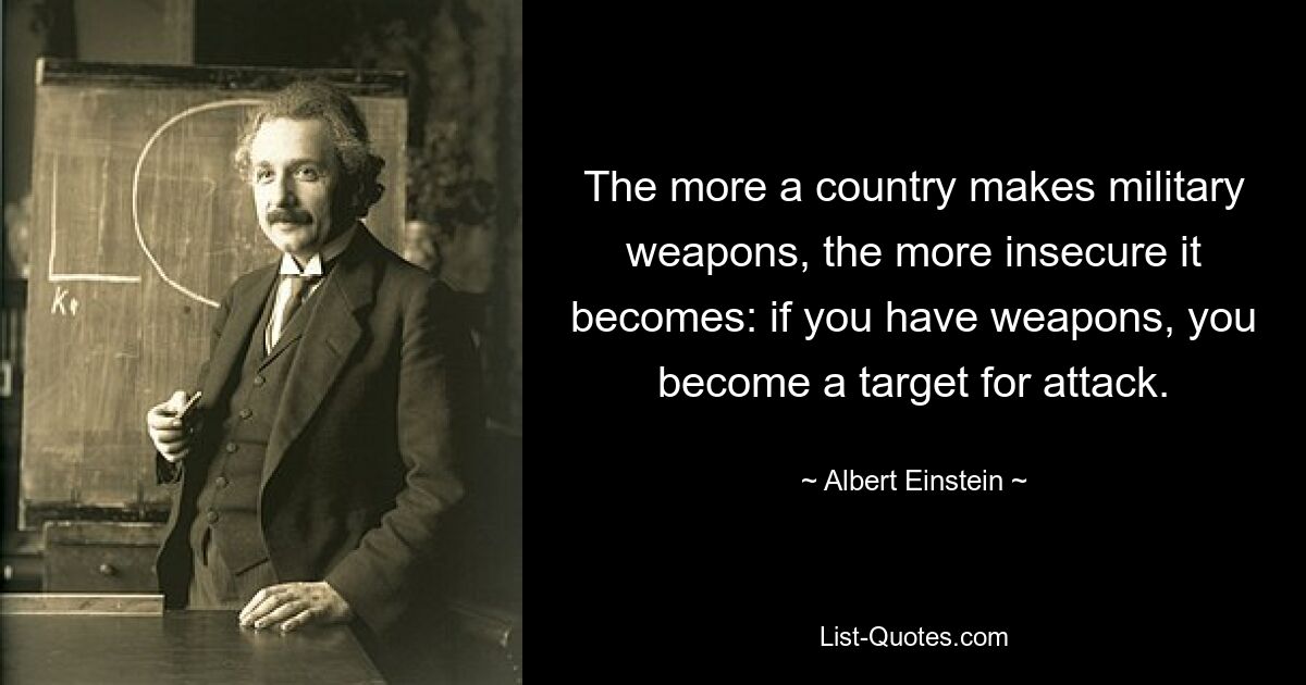 The more a country makes military weapons, the more insecure it becomes: if you have weapons, you become a target for attack. — © Albert Einstein