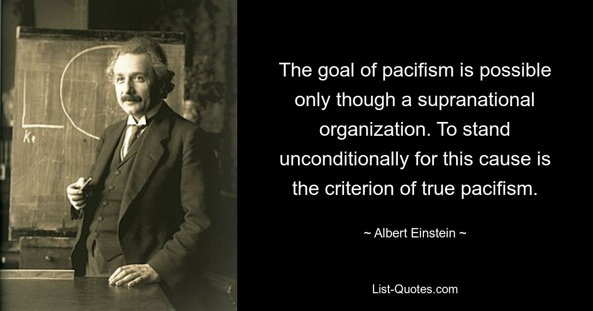 The goal of pacifism is possible only though a supranational organization. To stand unconditionally for this cause is the criterion of true pacifism. — © Albert Einstein