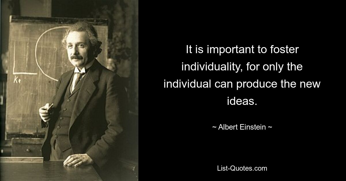 It is important to foster individuality, for only the individual can produce the new ideas. — © Albert Einstein