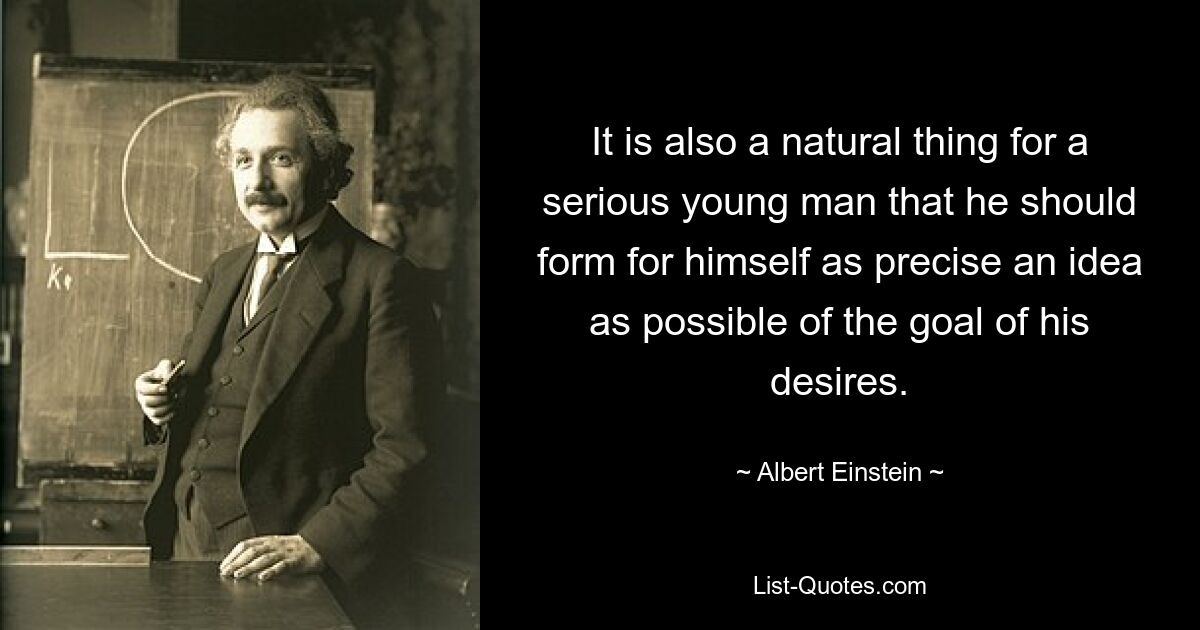 It is also a natural thing for a serious young man that he should form for himself as precise an idea as possible of the goal of his desires. — © Albert Einstein