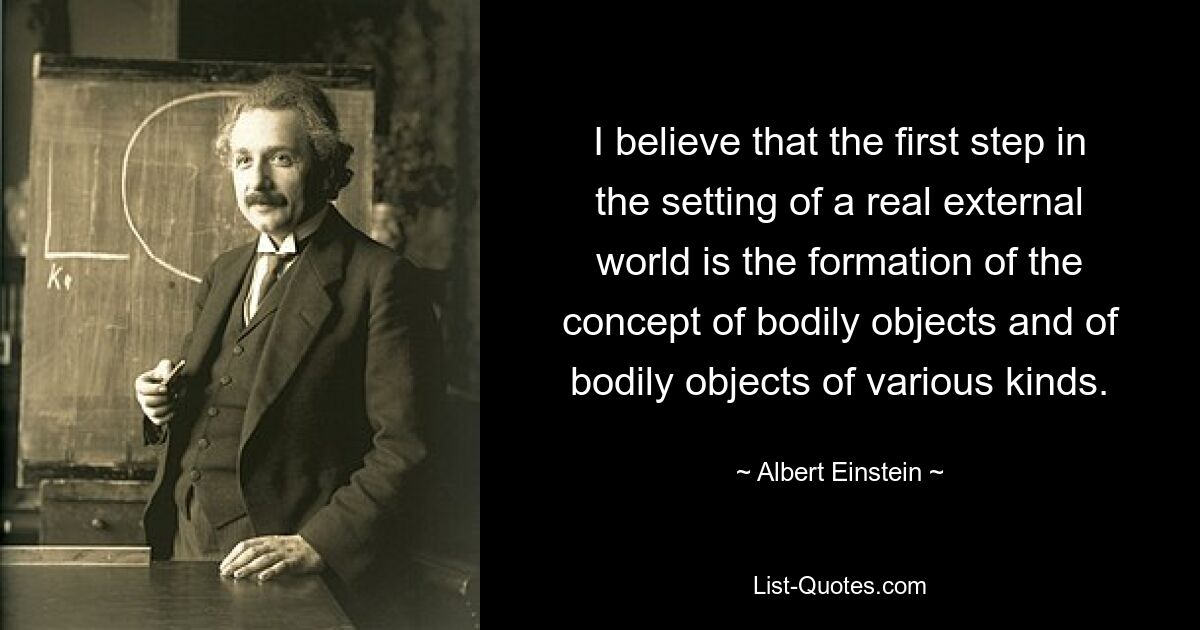 I believe that the first step in the setting of a real external world is the formation of the concept of bodily objects and of bodily objects of various kinds. — © Albert Einstein