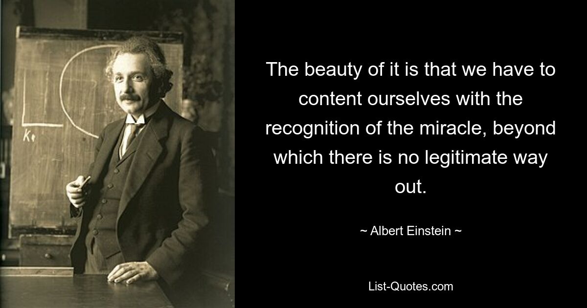 The beauty of it is that we have to content ourselves with the recognition of the miracle, beyond which there is no legitimate way out. — © Albert Einstein