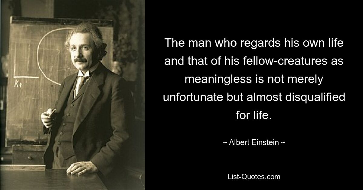 The man who regards his own life and that of his fellow-creatures as meaningless is not merely unfortunate but almost disqualified for life. — © Albert Einstein