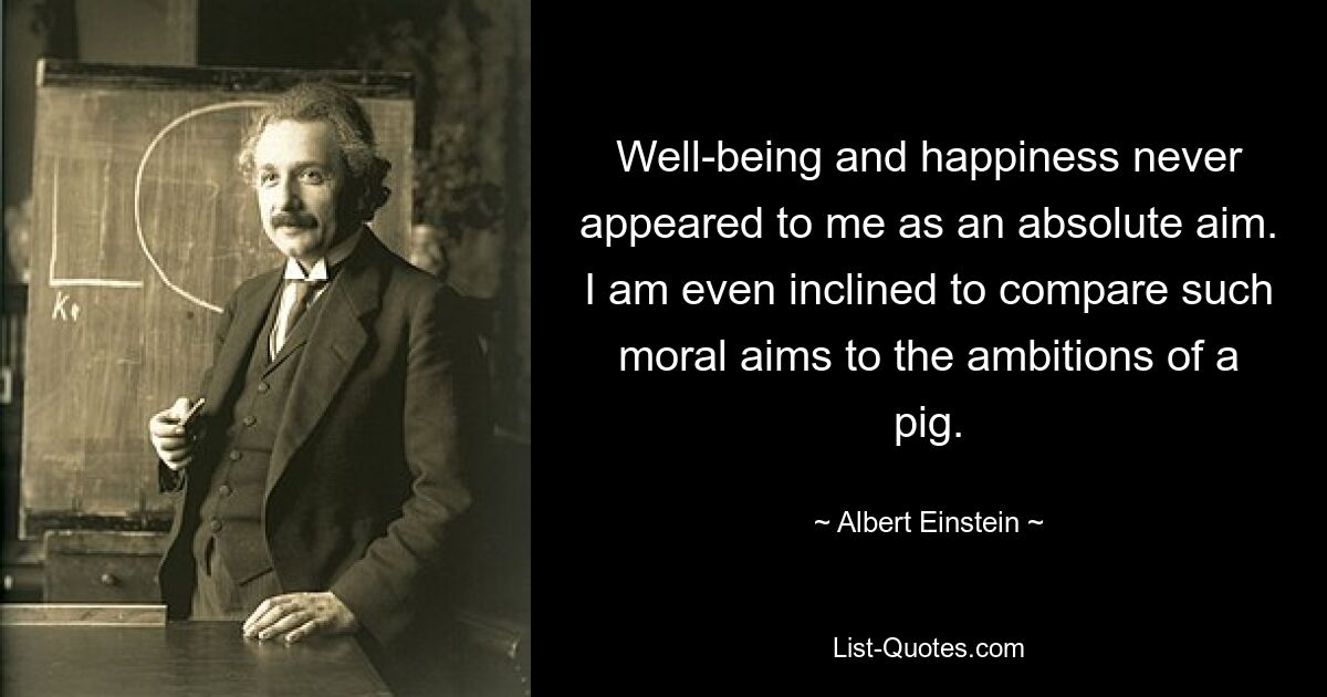 Well-being and happiness never appeared to me as an absolute aim. I am even inclined to compare such moral aims to the ambitions of a pig. — © Albert Einstein