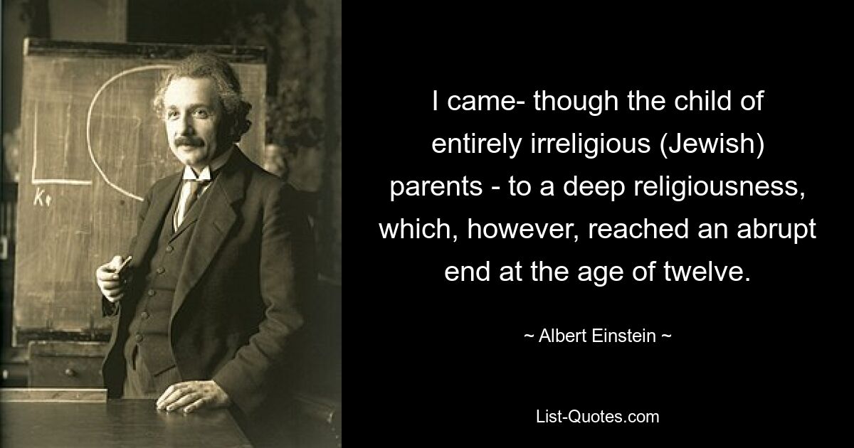 I came- though the child of entirely irreligious (Jewish) parents - to a deep religiousness, which, however, reached an abrupt end at the age of twelve. — © Albert Einstein